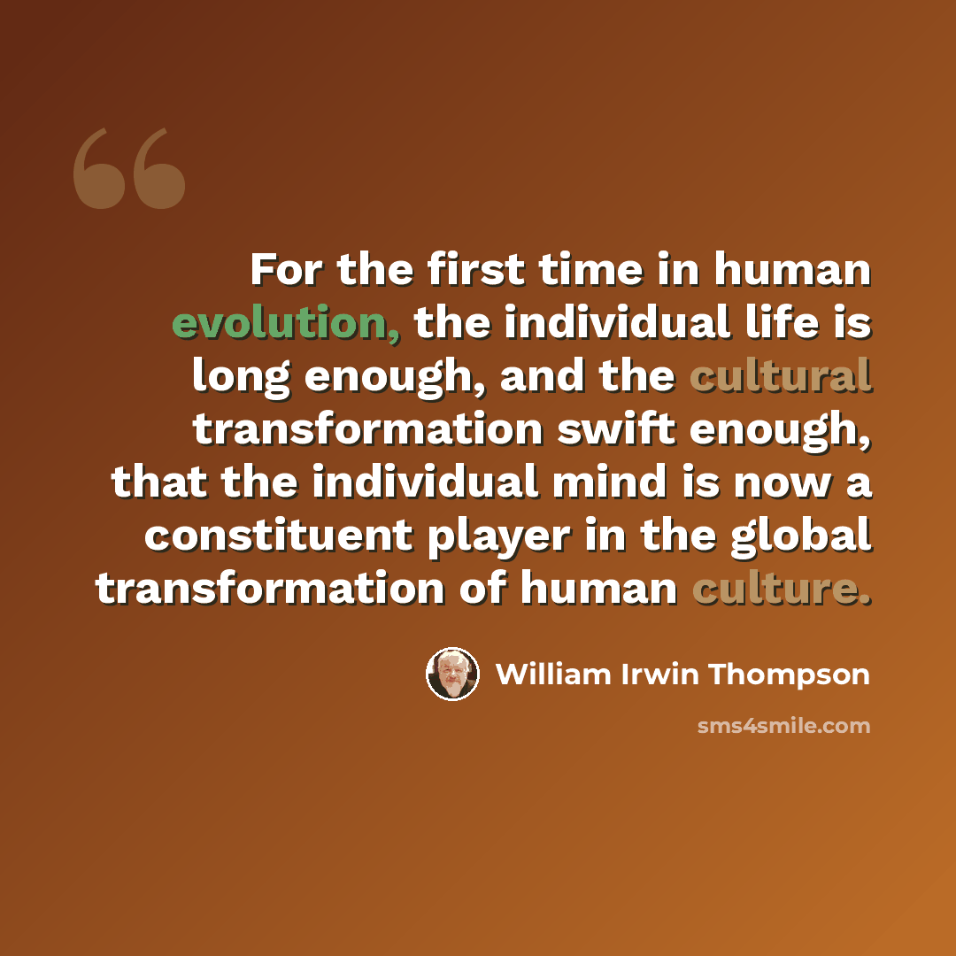 “For the first time in human evolution, the individual life is long enough, and the cultural transformation swift enough, that the individual mind is now a constituent player in the global transformation of human culture.” quote by William Irwin Thompson