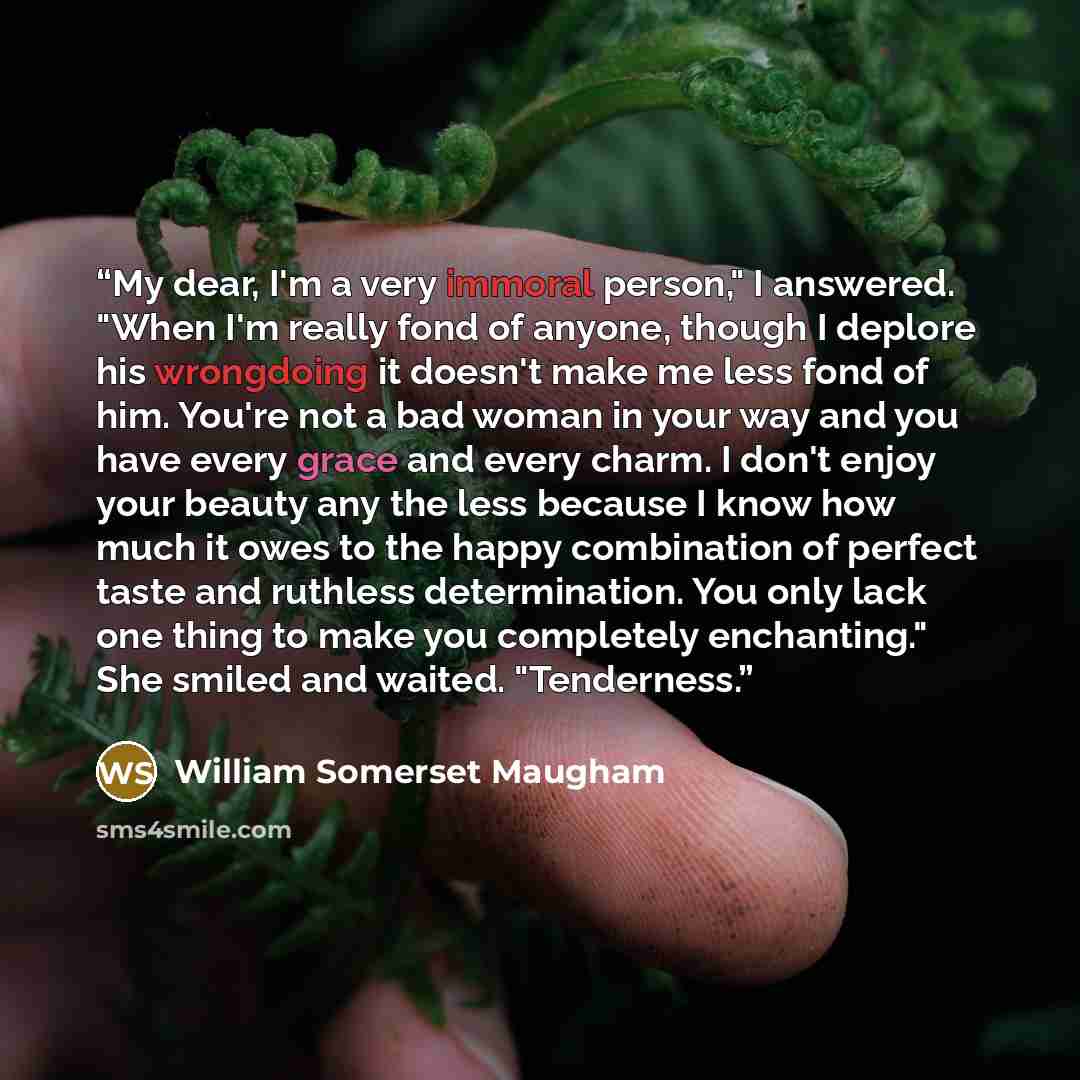 “My dear, I'm a very immoral person," I answered. "When I'm really fond of anyone, though I deplore his wrongdoing it doesn't make me less fond of him. You're not a bad woman in your way and you have every grace and every charm. I don't enjoy your beauty any the less because I know how much it owes…” quote by William somerset maugham