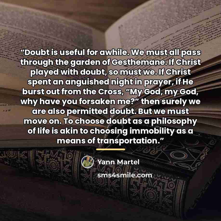 “Doubt is useful for awhile. We must all pass through the garden of Gesthemane. If Christ played with doubt, so must we. If Christ spent an anguished night in prayer, if He burst out from the Cross, “My God, my God, why have you forsaken me?” then surely we are also permitted doubt. But we must…” quote by yann martel