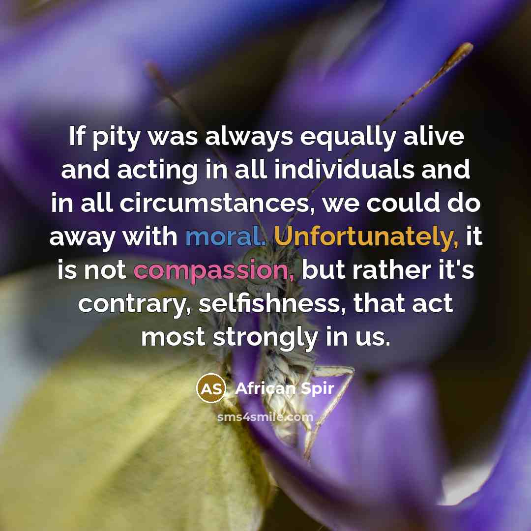 “If pity was always equally alive and acting in all individuals and in all circumstances, we could do away with moral. Unfortunately, it is not compassion, but rather it's contrary, selfishness, that act most strongly in us.” quote by African Spir