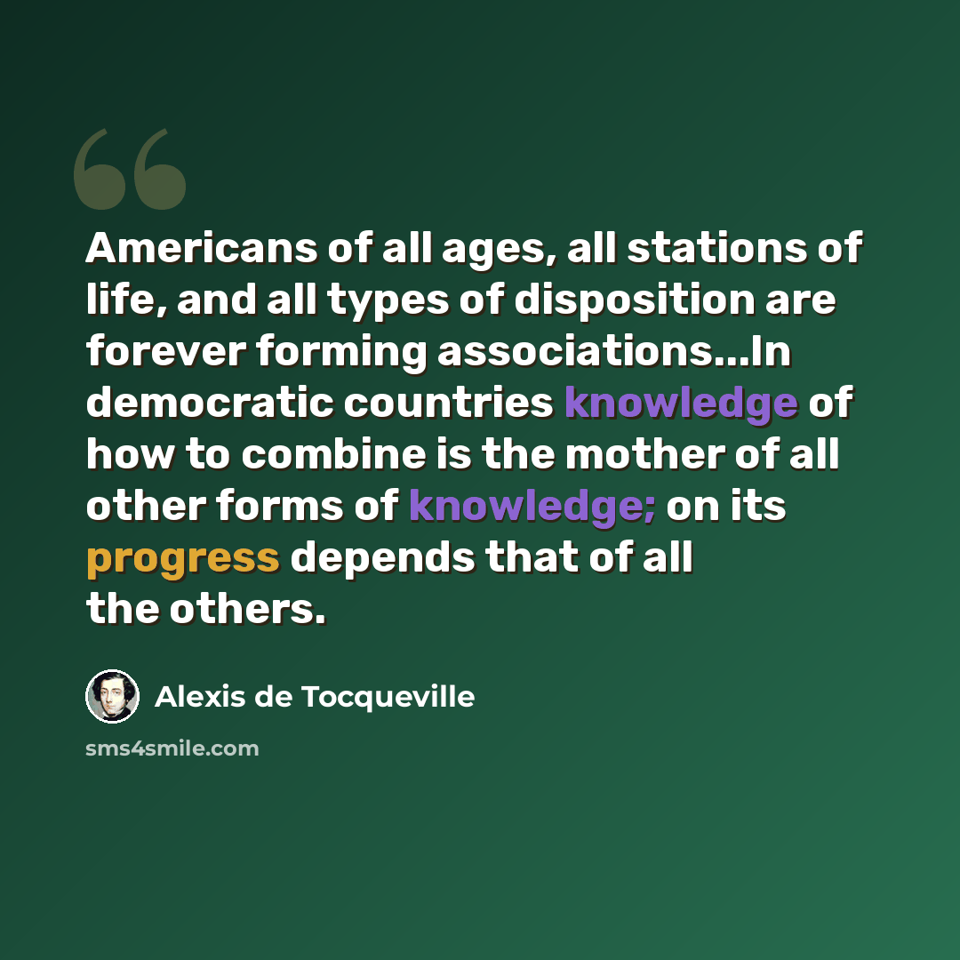 “Americans of all ages, all stations of life, and all types of disposition are forever forming associations...In democratic countries knowledge of how to combine is the mother of all other forms of knowledge; on its progress depends that of all the others.” quote by Alexis de Tocqueville