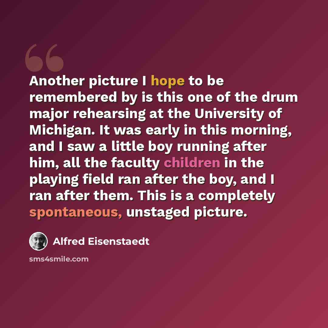 “Another picture I hope to be remembered by is this one of the drum major rehearsing at the University of Michigan. It was early in this morning, and I saw a little boy running after him, all the faculty children in the playing field ran after the boy, and I ran after them. This is a completely…” quote by Alfred Eisenstaedt