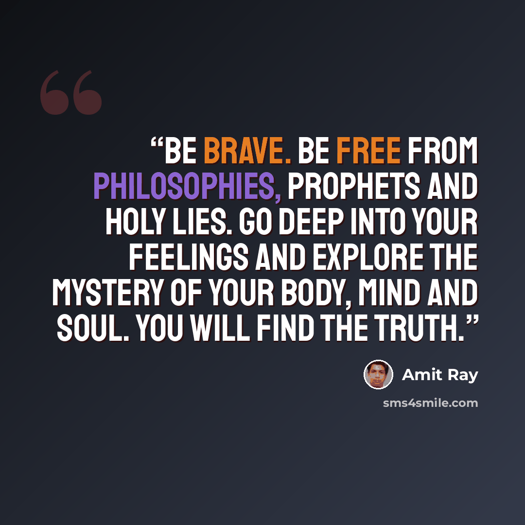 “Be brave. Be free from philosophies, prophets and holy lies. Go deep into your feelings and explore the mystery of your body, mind and soul. You will find the truth.” quote by Amit Ray