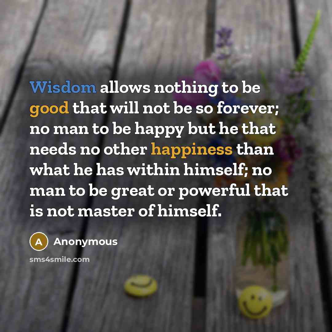 “Wisdom allows nothing to be good that will not be so forever; no man to be happy but he that needs no other happiness than what he has within himself; no man to be great or powerful that is not master of himself.” quote by Anonymous
