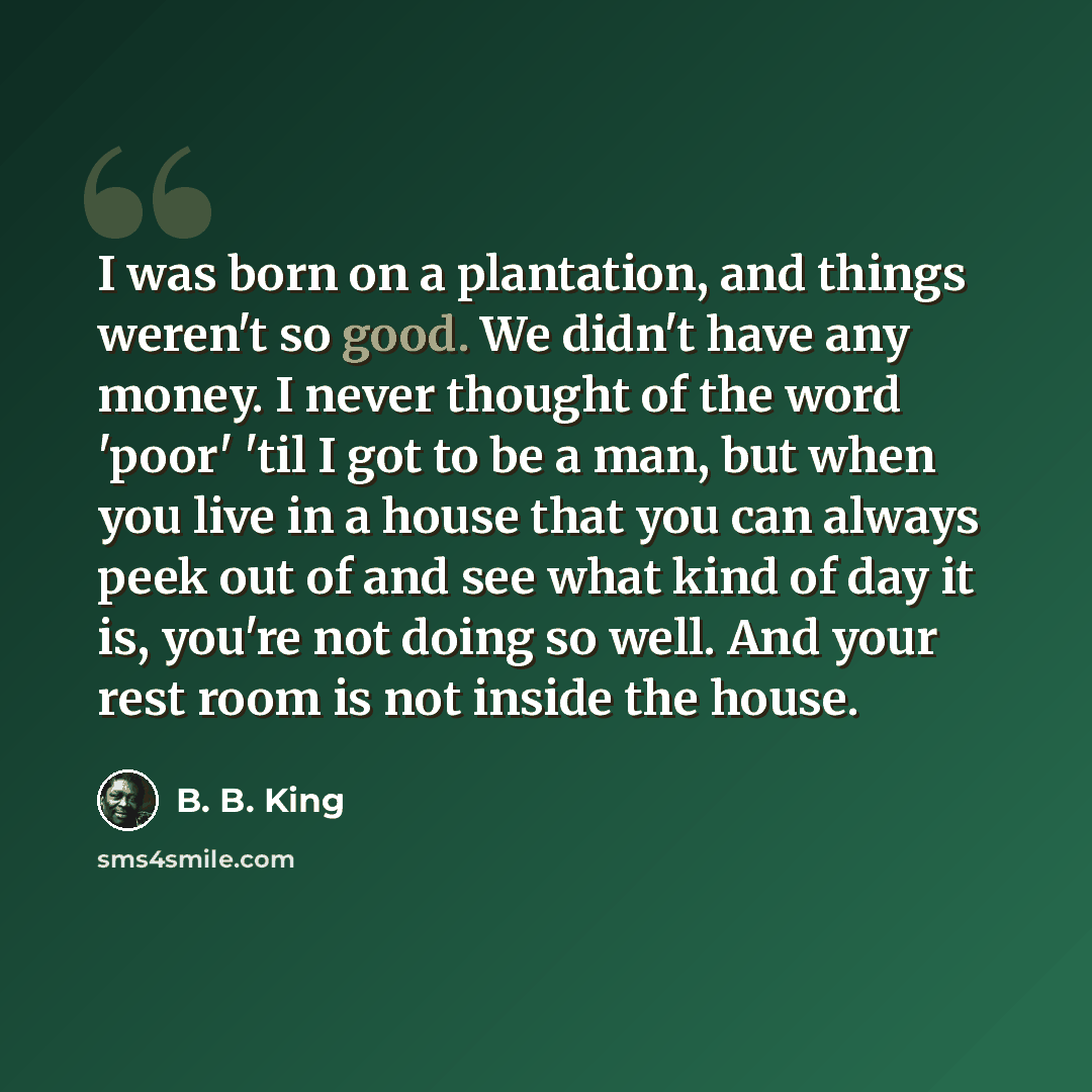 “I was born on a plantation, and things weren't so good. We didn't have any money. I never thought of the word 'poor' 'til I got to be a man, but when you live in a house that you can always peek out of and see what kind of day it is, you're not doing so well. And your rest room is not inside the…” quote by B. B. King