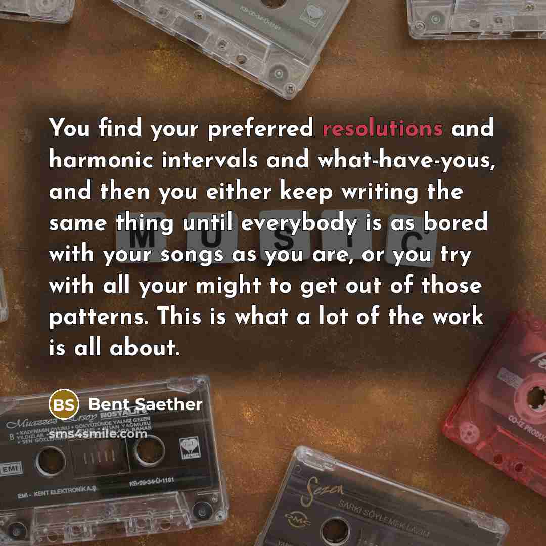 “You find your preferred resolutions and harmonic intervals and what-have-yous, and then you either keep writing the same thing until everybody is as bored with your songs as you are, or you try with all your might to get out of those patterns. This is what a lot of the work is all about.” quote by Bent Saether