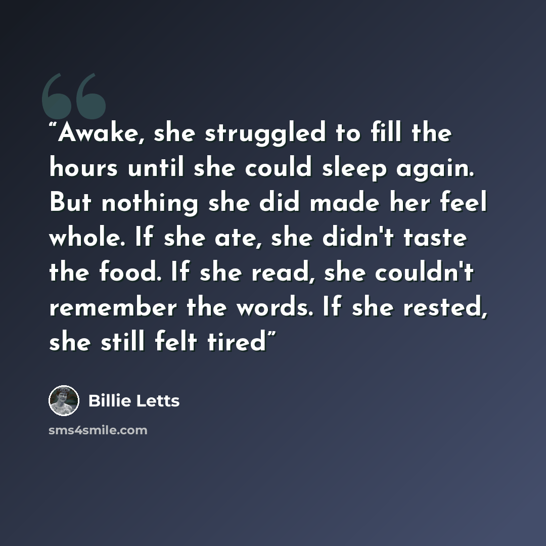 “Awake, she struggled to fill the hours until she could sleep again. But nothing she did made her feel whole. If she ate, she didn't taste the food. If she read, she couldn't remember the words. If she rested, she still felt tired” quote by Billie Letts