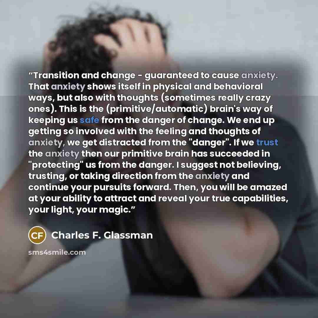 “Transition and change - guaranteed to cause anxiety. That anxiety shows itself in physical and behavioral ways, but also with thoughts (sometimes really crazy ones). This is the (primitive/automatic) brain's way of keeping us safe from the danger of change. We end up getting so involved with the…” quote by Charles F. Glassman