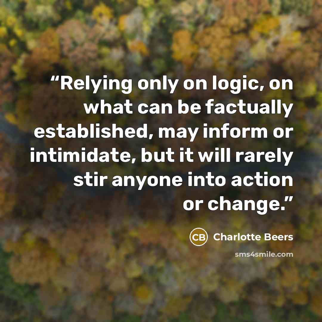 “Relying only on logic, on what can be factually established, may inform or intimidate, but it will rarely stir anyone into action or change.” quote by Charlotte Beers