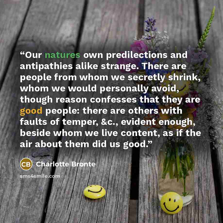 “Our natures own predilections and antipathies alike strange. There are people from whom we secretly shrink, whom we would personally avoid, though reason confesses that they are good people: there are others with faults of temper, &c., evident enough, beside whom we live content, as if the air…” quote by Charlotte Brontë
