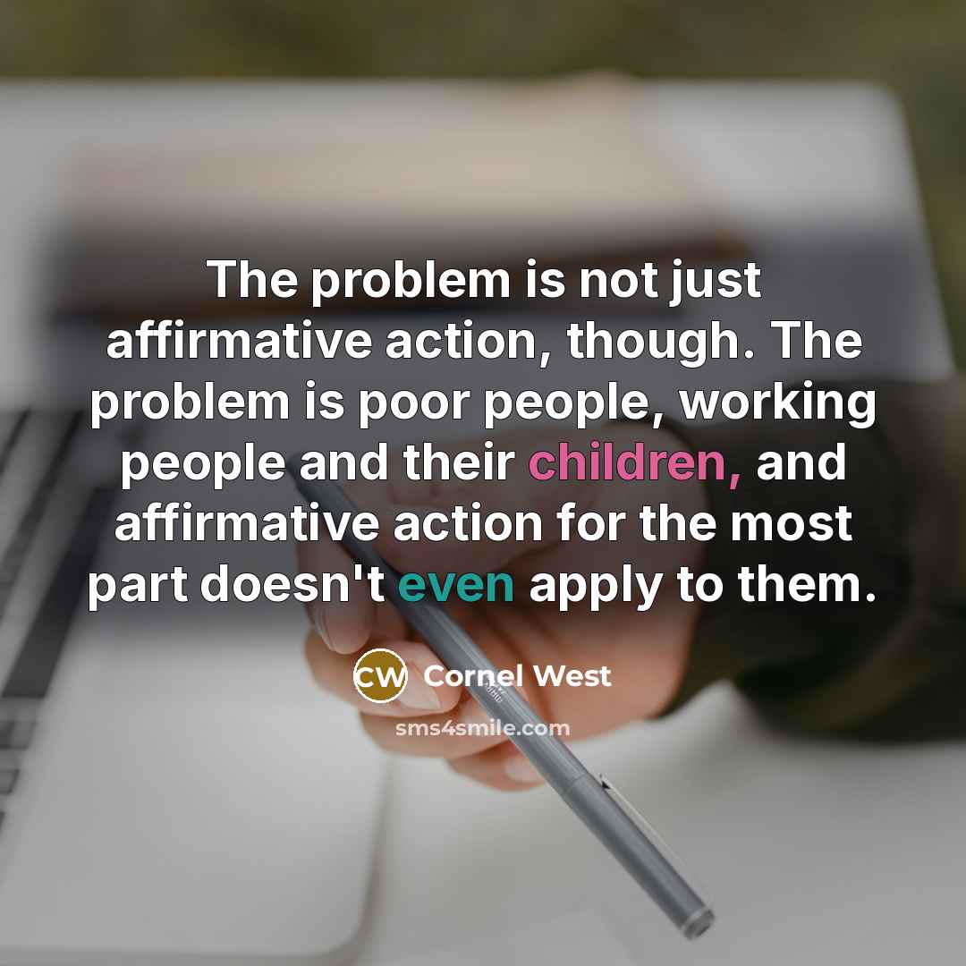 “The problem is not just affirmative action, though. The problem is poor people, working people and their children, and affirmative action for the most part doesn't even apply to them.” quote by Cornel West
