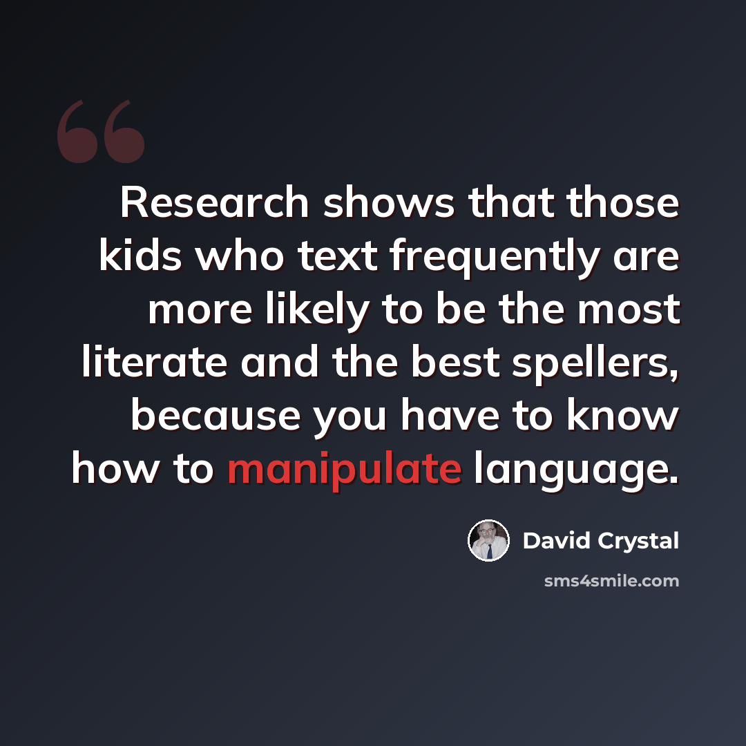 “Research shows that those kids who text frequently are more likely to be the most literate and the best spellers, because you have to know how to manipulate language.” quote by David Crystal