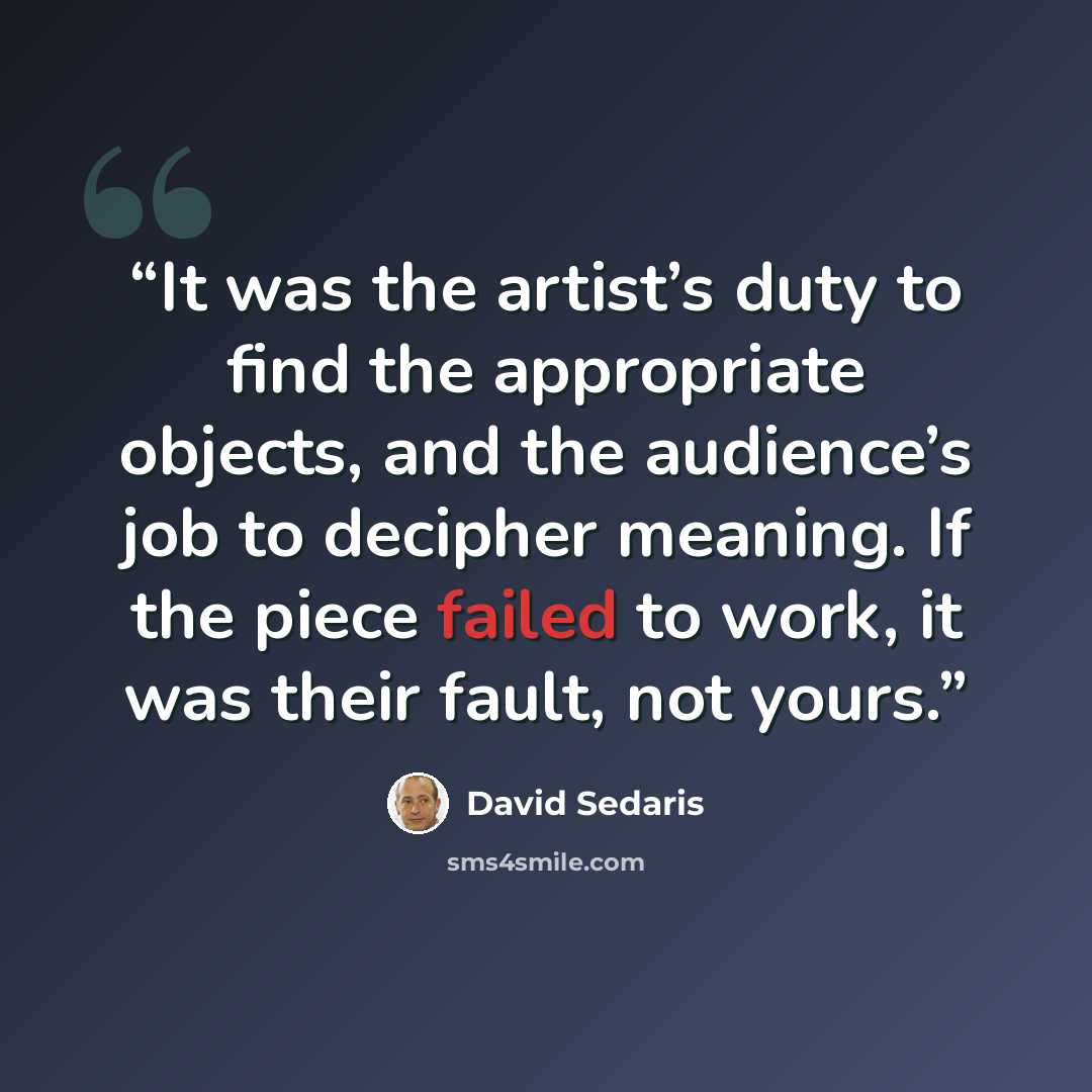 “It was the artist’s duty to find the appropriate objects, and the audience’s job to decipher meaning. If the piece failed to work, it was their fault, not yours.” quote by David Sedaris