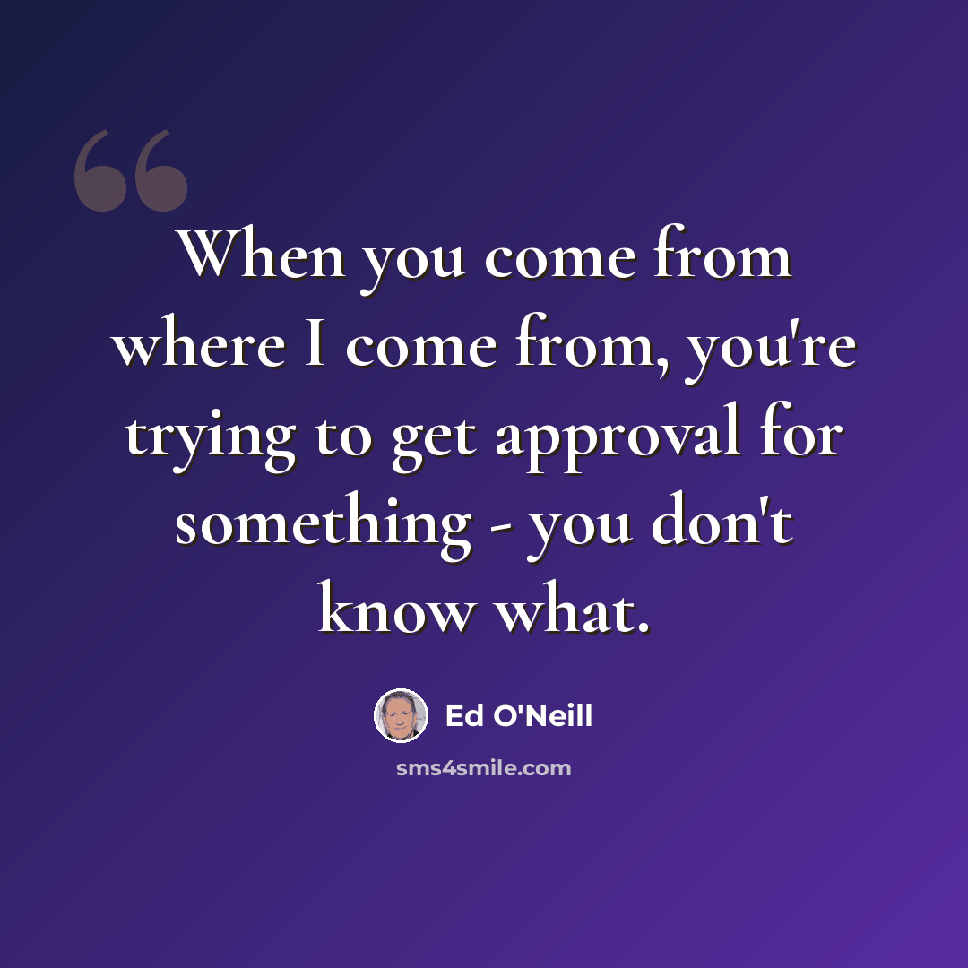 “When you come from where I come from, you're trying to get approval for something - you don't know what.” quote by Ed O'Neill