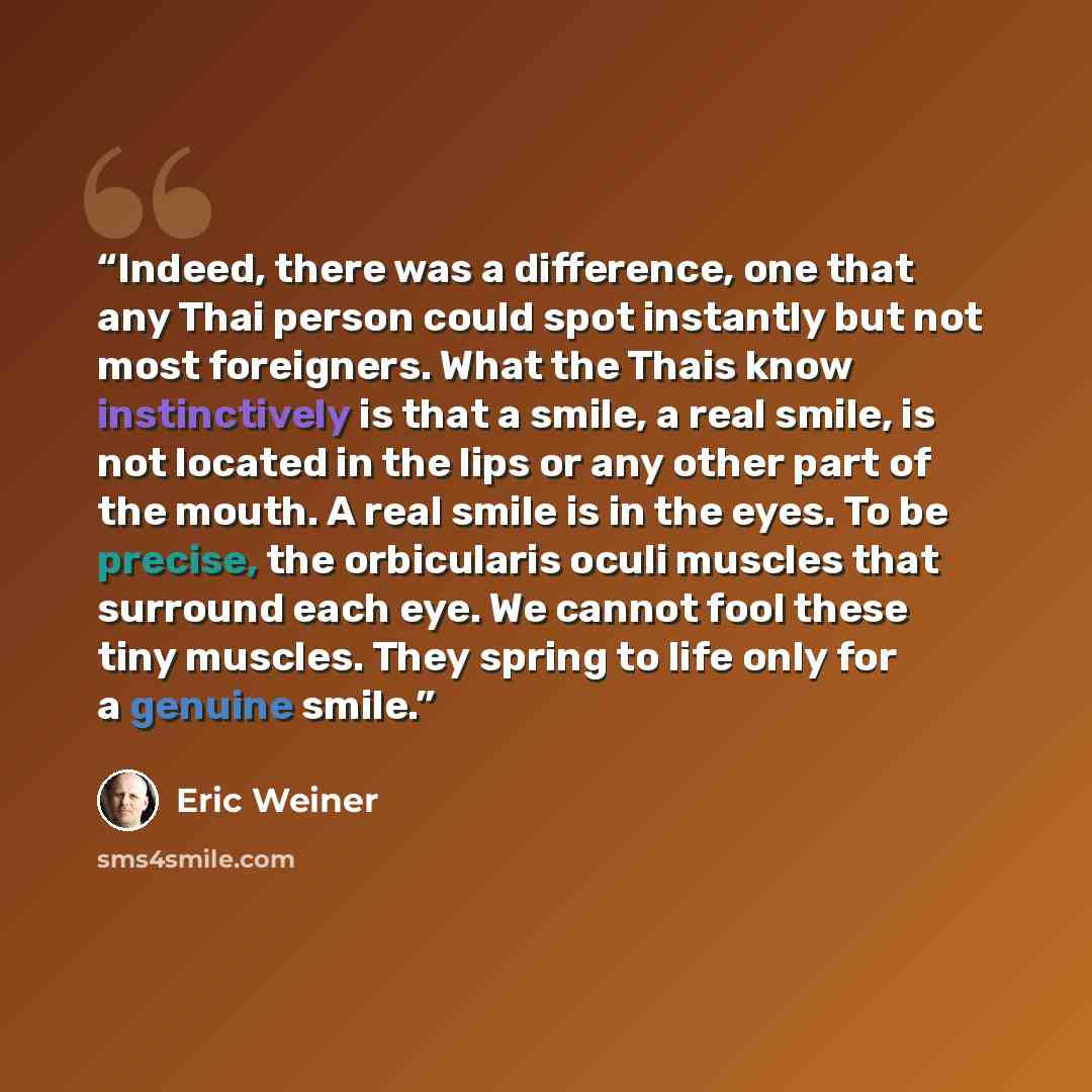 “Indeed, there was a difference, one that any Thai person could spot instantly but not most foreigners. What the Thais know instinctively is that a smile, a real smile, is not located in the lips or any other part of the mouth. A real smile is in the eyes. To be precise, the orbicularis oculi…” quote by Eric Weiner