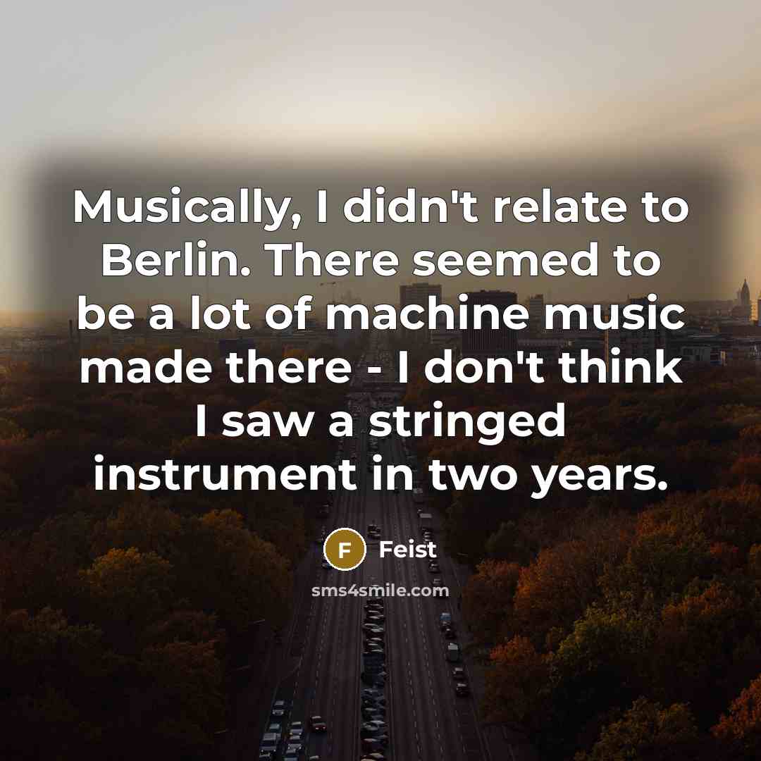 “Musically, I didn't relate to Berlin. There seemed to be a lot of machine music made there - I don't think I saw a stringed instrument in two years.” quote by Feist