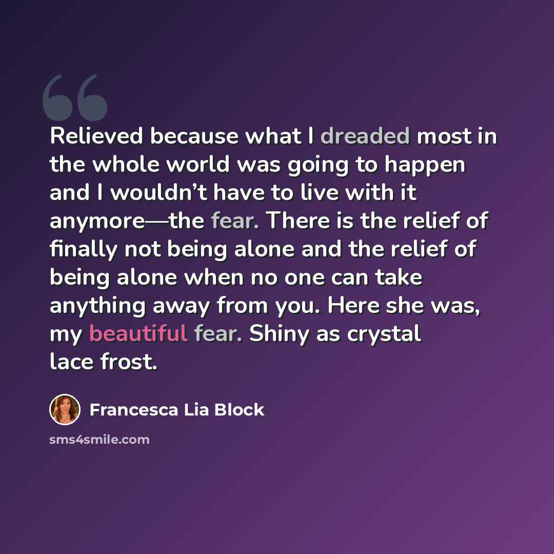 “Relieved because what I dreaded most in the whole world was going to happen and I wouldn’t have to live with it anymore—the fear. There is the relief of finally not being alone and the relief of being alone when no one can take anything away from you. Here she was, my beautiful fear. Shiny as…” quote by Francesca Lia Block