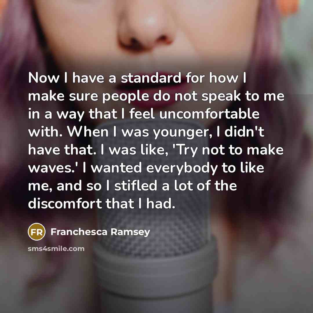 “Now I have a standard for how I make sure people do not speak to me in a way that I feel uncomfortable with. When I was younger, I didn't have that. I was like, 'Try not to make waves.' I wanted everybody to like me, and so I stifled a lot of the discomfort that I had.” quote by Franchesca Ramsey