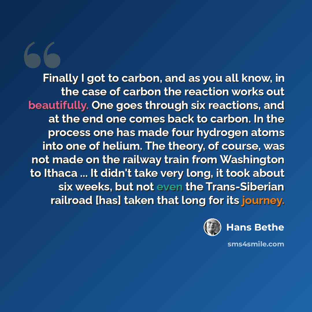 “Finally I got to carbon, and as you all know, in the case of carbon the reaction works out beautifully. One goes through six reactions, and at the end one comes back to carbon. In the process one has made four hydrogen atoms into one of helium. The theory, of course, was not made on the railway…” quote by Hans Bethe