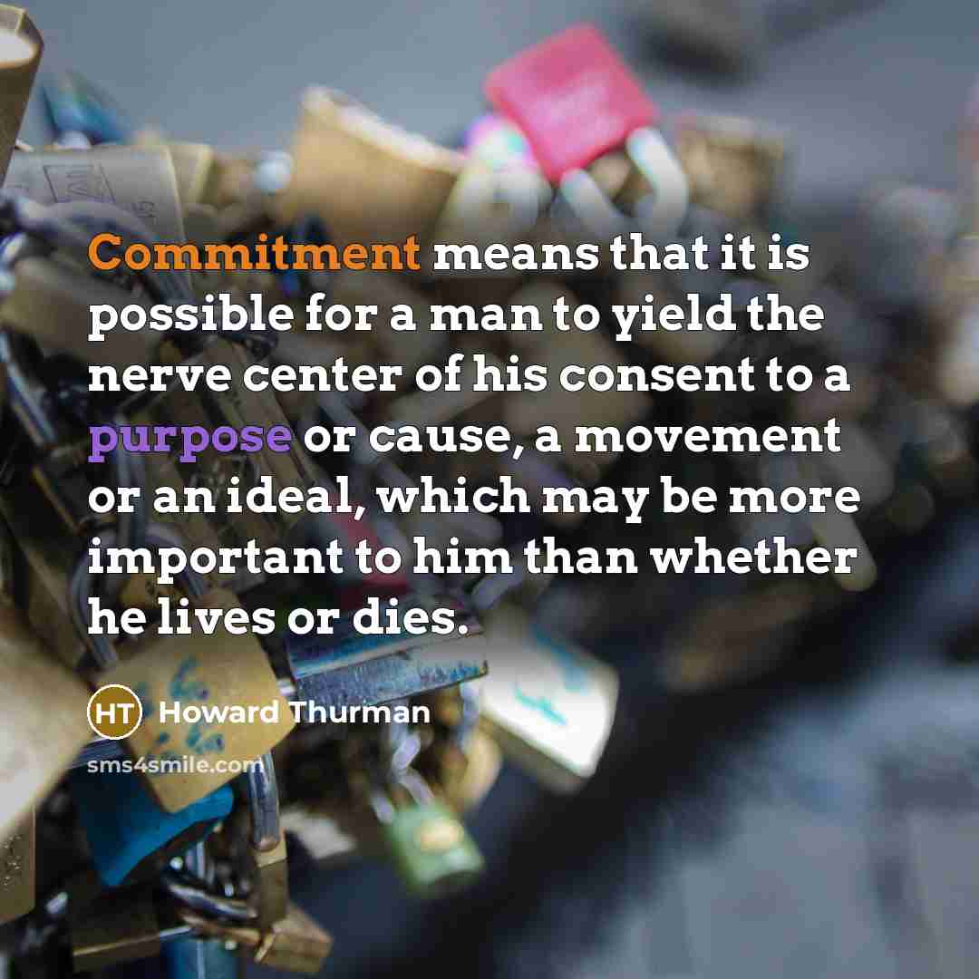 “Commitment means that it is possible for a man to yield the nerve center of his consent to a purpose or cause, a movement or an ideal, which may be more important to him than whether he lives or dies.” quote by Howard Thurman