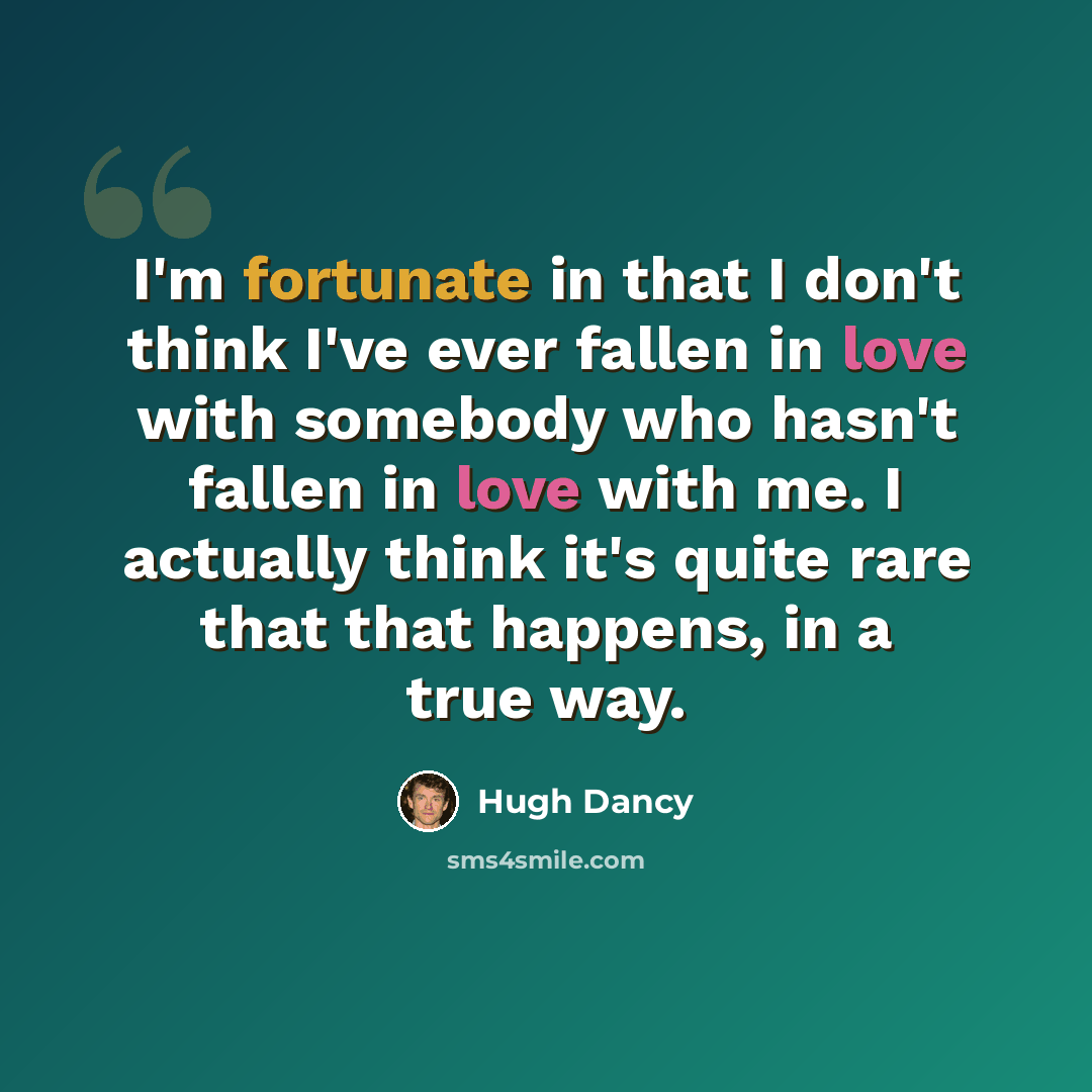 “I'm fortunate in that I don't think I've ever fallen in love with somebody who hasn't fallen in love with me. I actually think it's quite rare that that happens, in a true way.” quote by Hugh Dancy