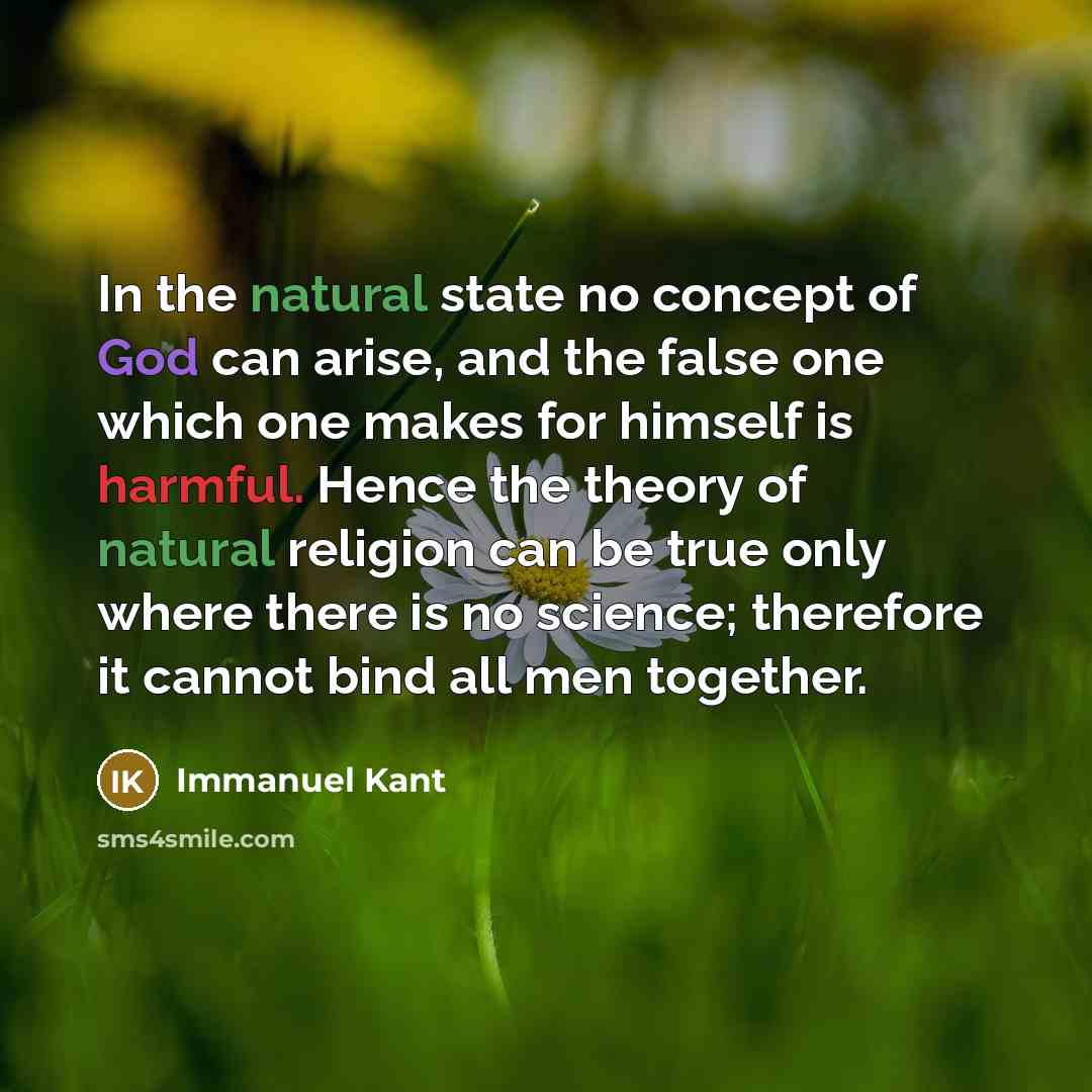 “In the natural state no concept of God can arise, and the false one which one makes for himself is harmful. Hence the theory of natural religion can be true only where there is no science; therefore it cannot bind all men together.” quote by Immanuel Kant