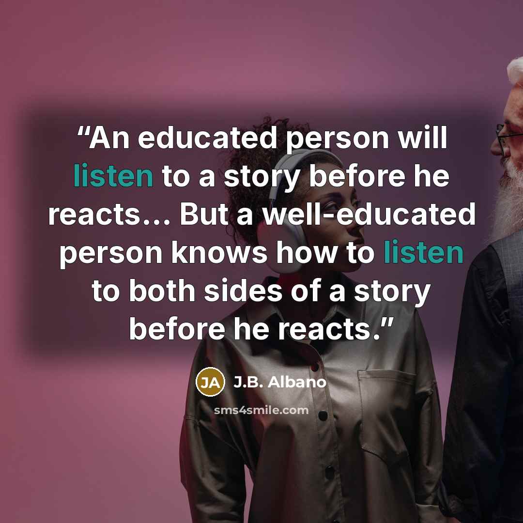 “An educated person will listen to a story before he reacts... But a well-educated person knows how to listen to both sides of a story before he reacts.” quote by J.B. Albano