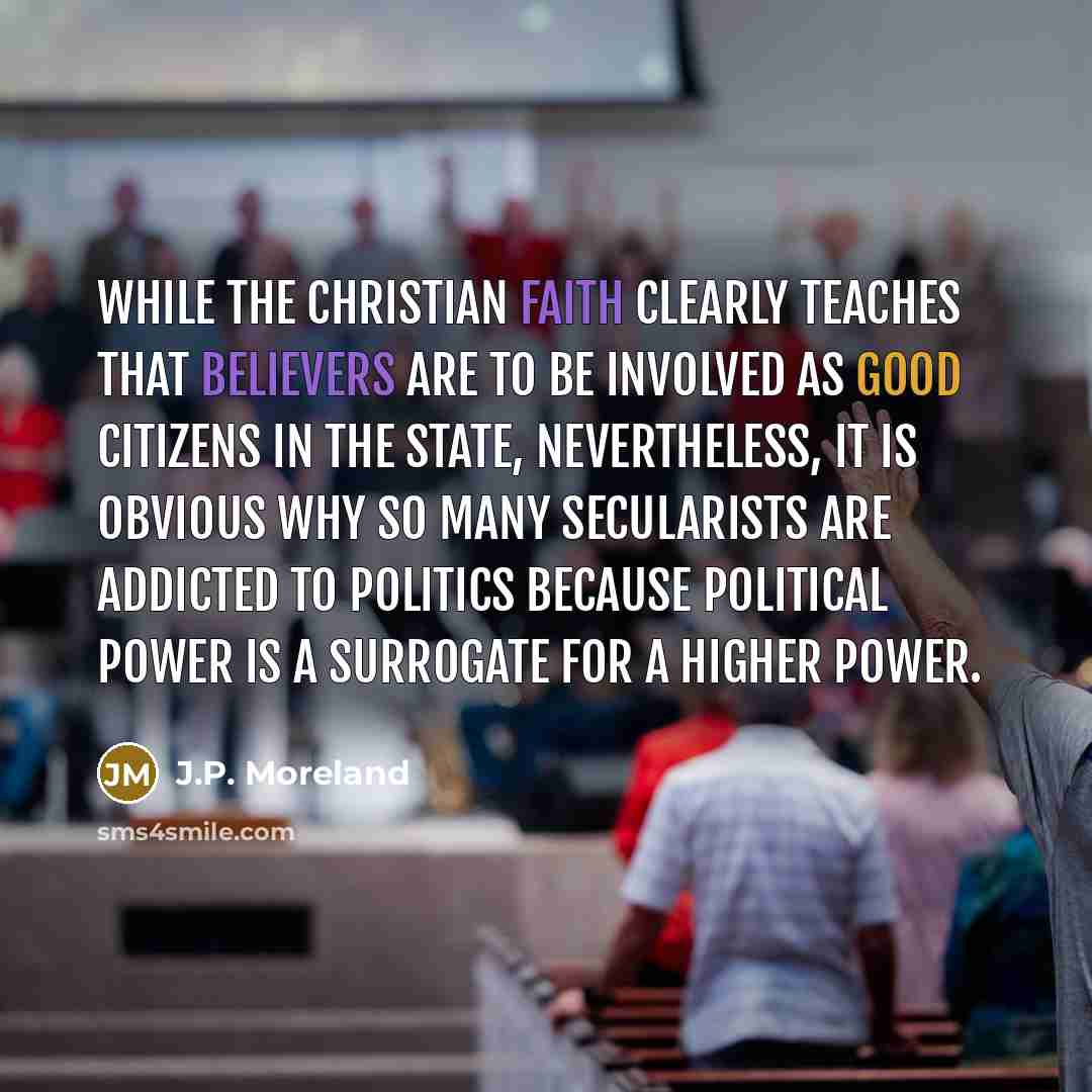 “While the Christian faith clearly teaches that believers are to be involved as good citizens in the state, nevertheless, it is obvious why so many secularists are addicted to politics because political power is a surrogate for a Higher Power.” quote by J.P. Moreland