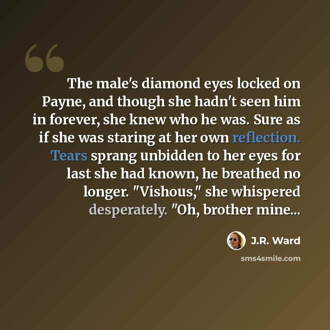 “The male's diamond eyes locked on Payne, and though she hadn't seen him in forever, she knew who he was. Sure as if she was staring at her own reflection. Tears sprang unbidden to her eyes for last she had known, he breathed no longer. "Vishous," she whispered desperately. "Oh, brother mine...” quote by J.R. Ward