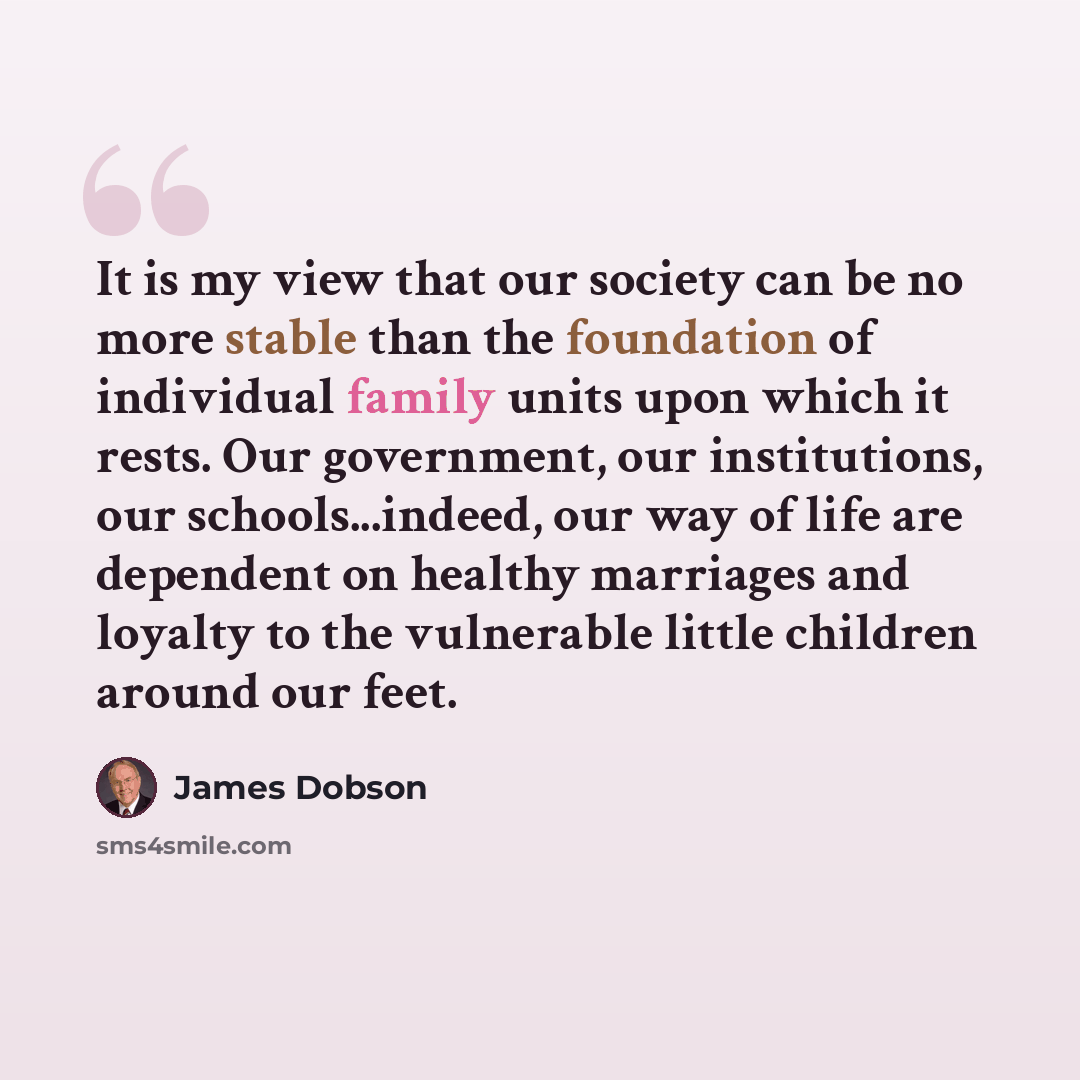 “It is my view that our society can be no more stable than the foundation of individual family units upon which it rests. Our government, our institutions, our schools...indeed, our way of life are dependent on healthy marriages and loyalty to the vulnerable little children around our feet.” quote by James Dobson