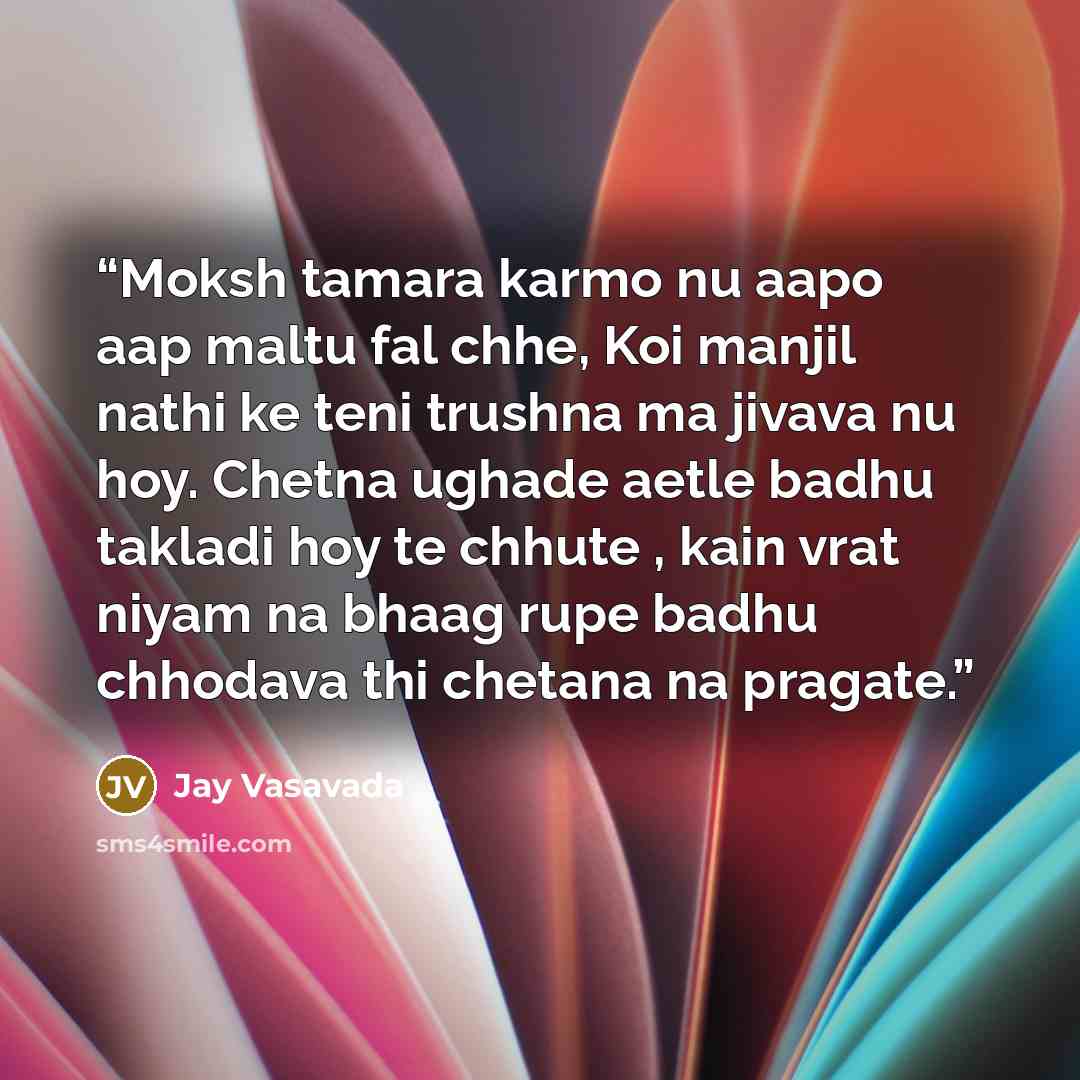“Moksh tamara karmo nu aapo aap maltu fal chhe, Koi manjil nathi ke teni trushna ma jivava nu hoy. Chetna ughade aetle badhu takladi hoy te chhute , kain vrat niyam na bhaag rupe badhu chhodava thi chetana na pragate.” quote by Jay Vasavada