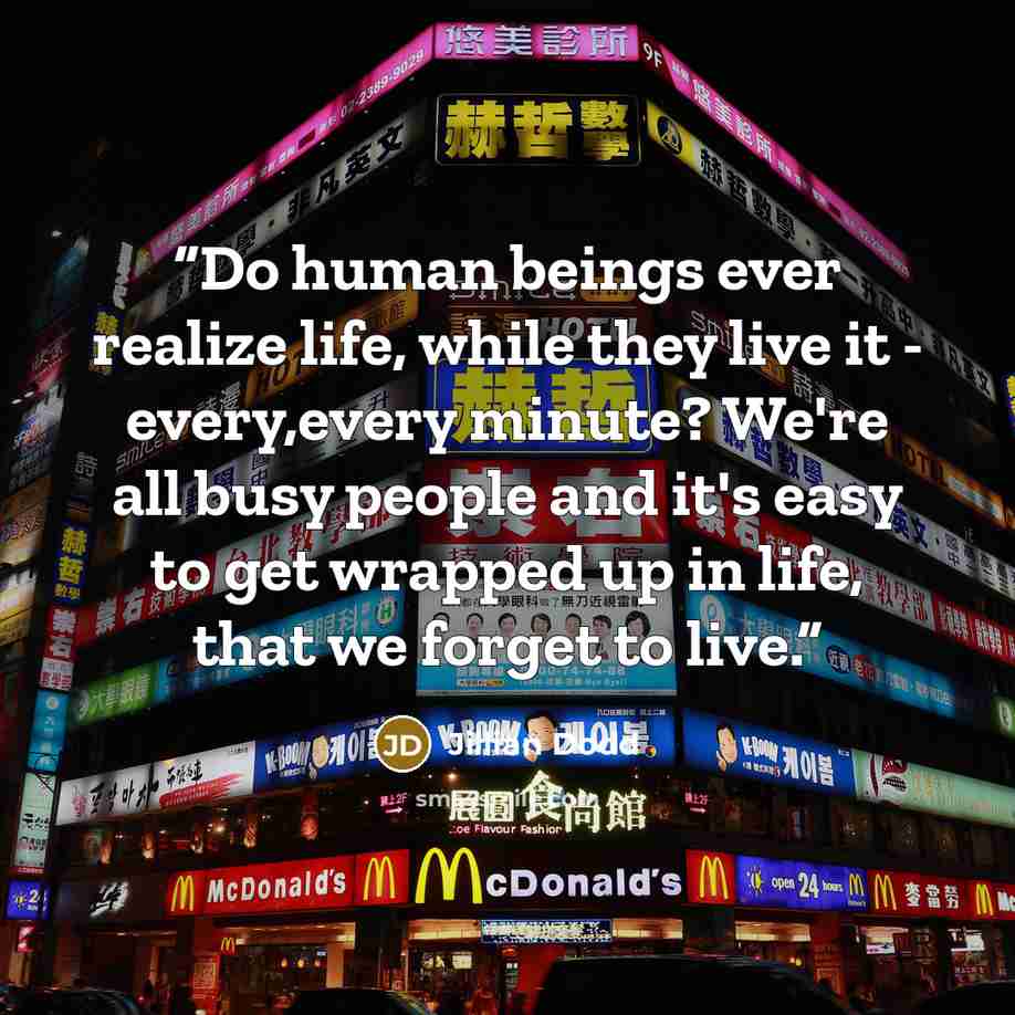 “Do human beings ever realize life, while they live it - every,every minute? We're all busy people and it's easy to get wrapped up in life, that we forget to live.” quote by Jillian Dodd