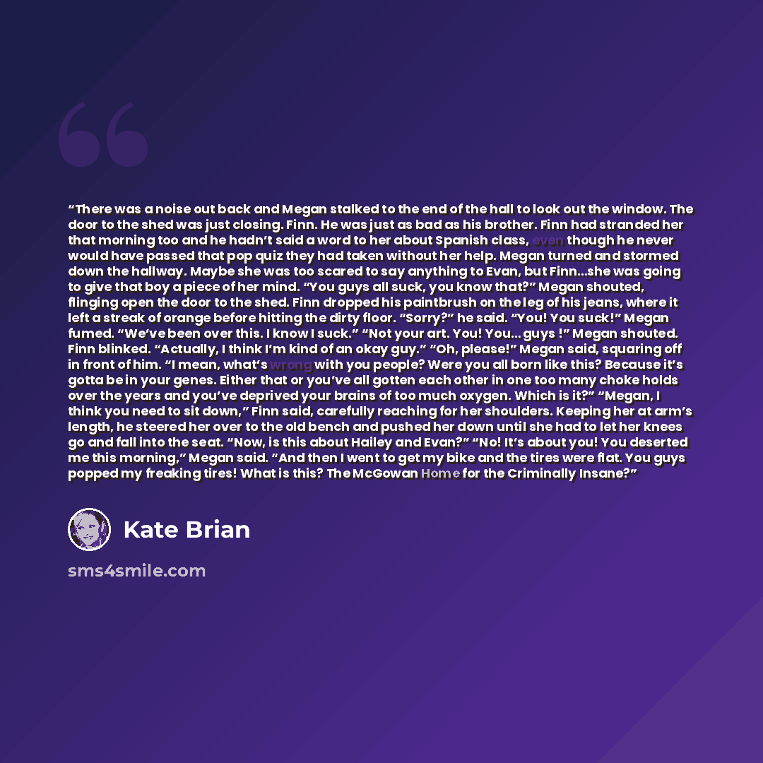 “There was a noise out back and Megan stalked to the end of the hall to look out the window. The door to the shed was just closing. Finn. He was just as bad as his brother. Finn had stranded her that morning too and he hadn’t said a word to her about Spanish class, even though he never would have…” quote by Kate Brian