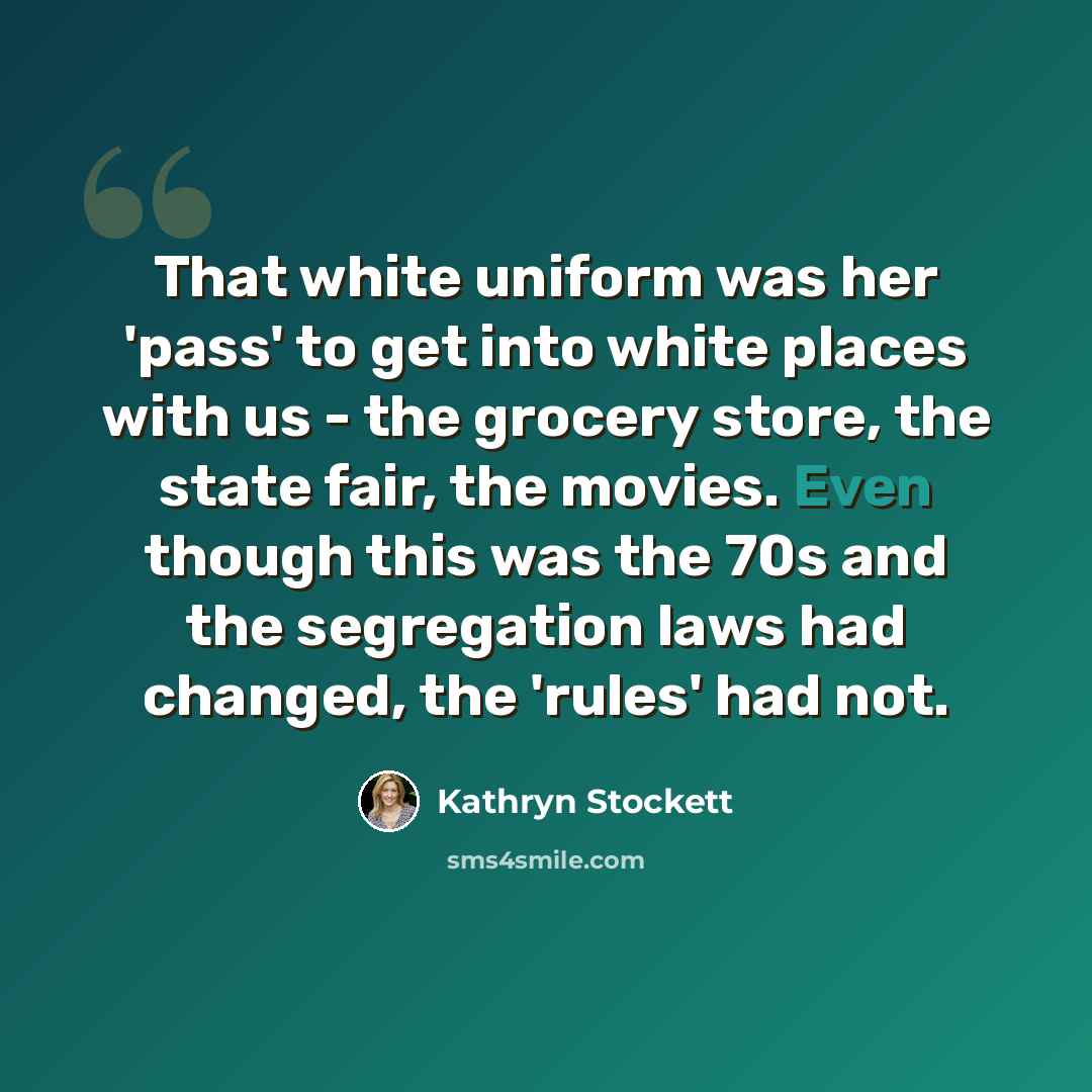 “That white uniform was her 'pass' to get into white places with us - the grocery store, the state fair, the movies. Even though this was the 70s and the segregation laws had changed, the 'rules' had not.” quote by Kathryn Stockett