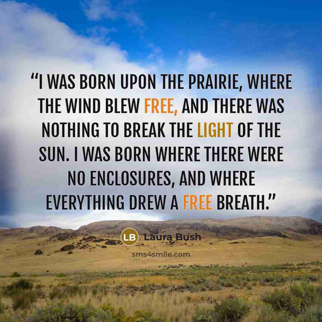 “I was born upon the prairie, where the wind blew free, and there was nothing to break the light of the sun. I was born where there were no enclosures, and where everything drew a free breath.” quote by Laura Bush
