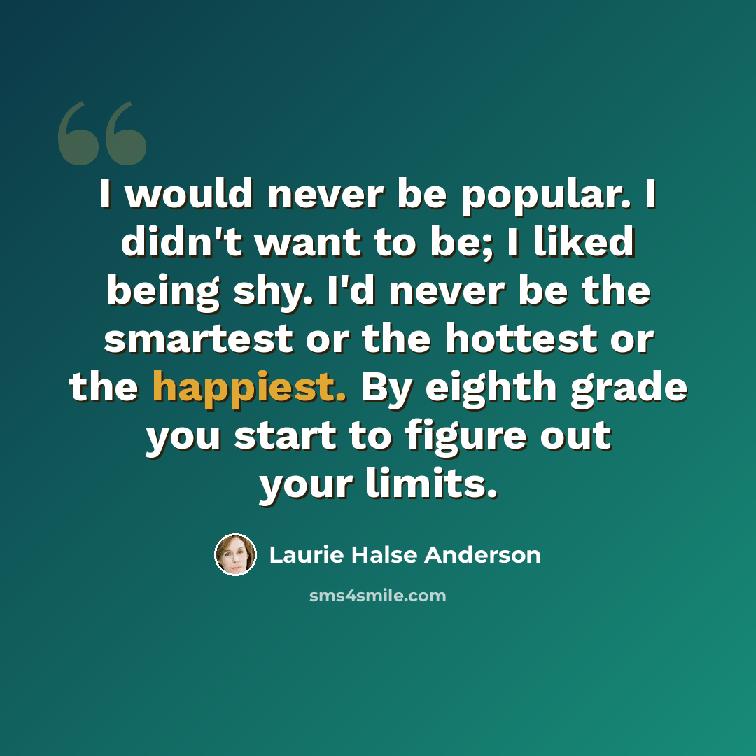 “I would never be popular. I didn't want to be; I liked being shy. I'd never be the smartest or the hottest or the happiest. By eighth grade you start to figure out your limits.” quote by Laurie Halse Anderson