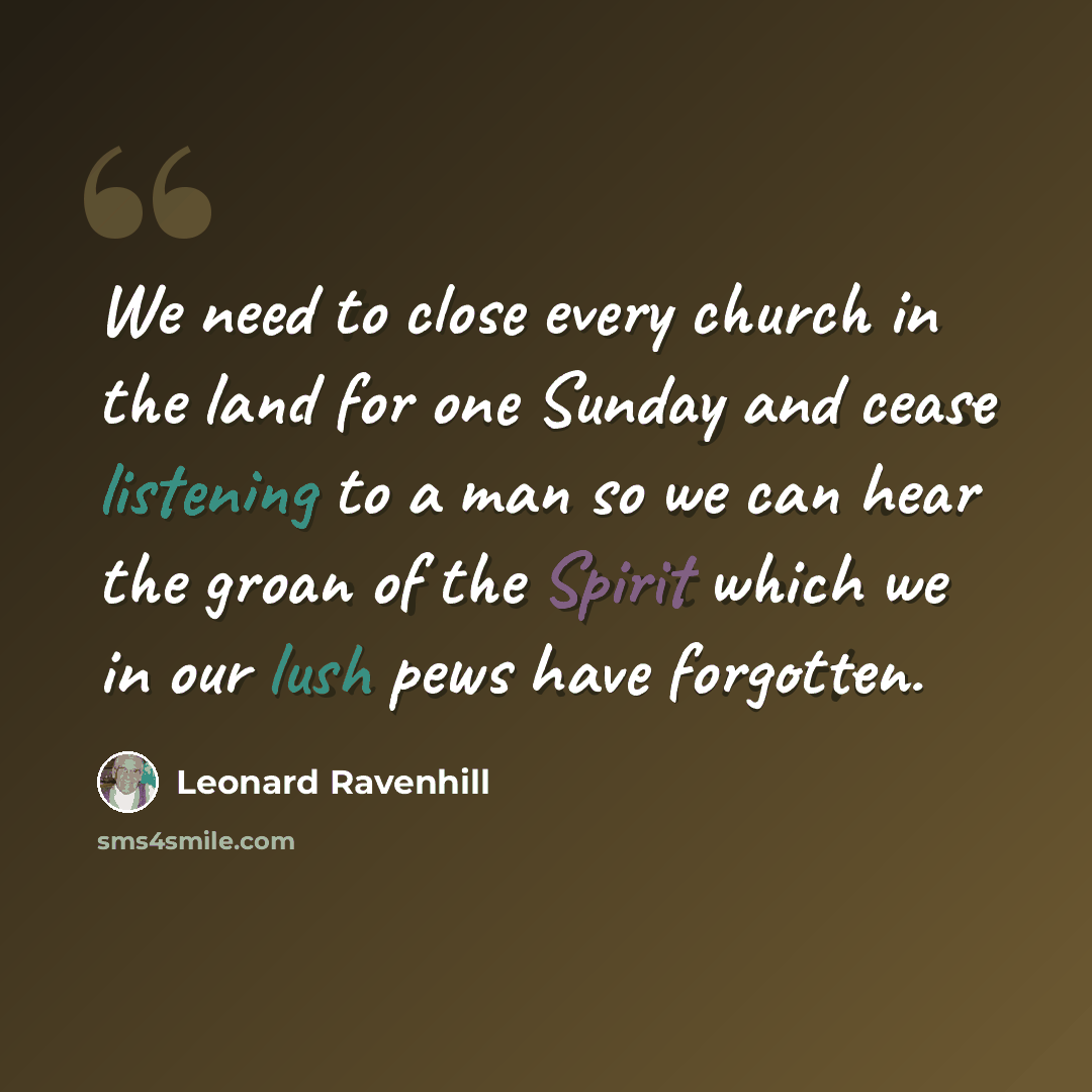 “We need to close every church in the land for one Sunday and cease listening to a man so we can hear the groan of the Spirit which we in our lush pews have forgotten.” quote by Leonard Ravenhill