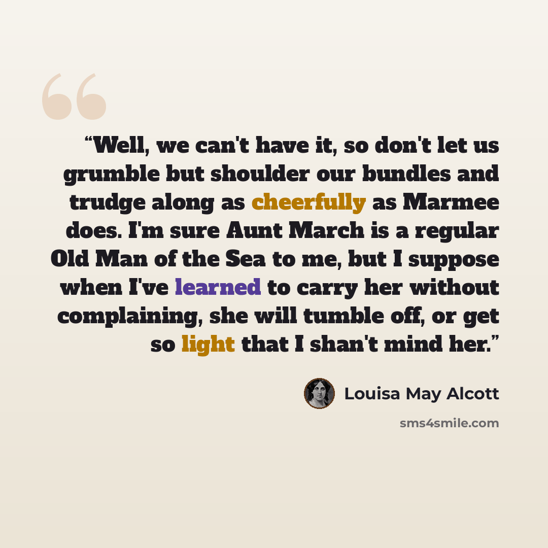 “Well, we can't have it, so don't let us grumble but shoulder our bundles and trudge along as cheerfully as Marmee does. I'm sure Aunt March is a regular Old Man of the Sea to me, but I suppose when I've learned to carry her without complaining, she will tumble off, or get so light that I shan't…” quote by Louisa May Alcott