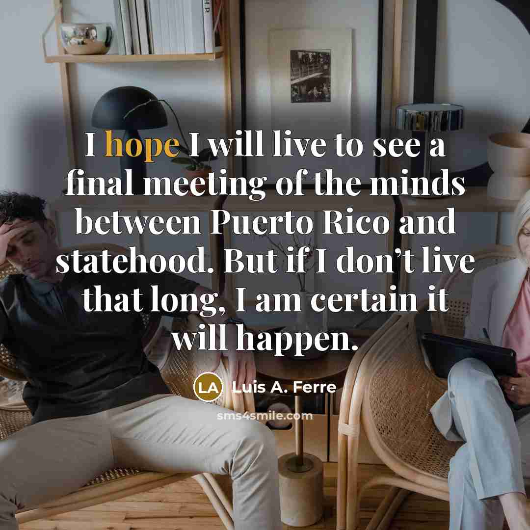 “I hope I will live to see a final meeting of the minds between Puerto Rico and statehood. But if I don’t live that long, I am certain it will happen.” quote by Luis A. Ferre