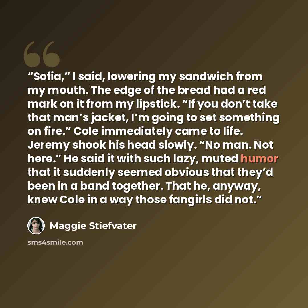 “Sofia,” I said, lowering my sandwich from my mouth. The edge of the bread had a red mark on it from my lipstick. “If you don’t take that man’s jacket, I’m going to set something on fire.” Cole immediately came to life. Jeremy shook his head slowly. “No man. Not here.” He said it with such lazy…” quote by Maggie Stiefvater