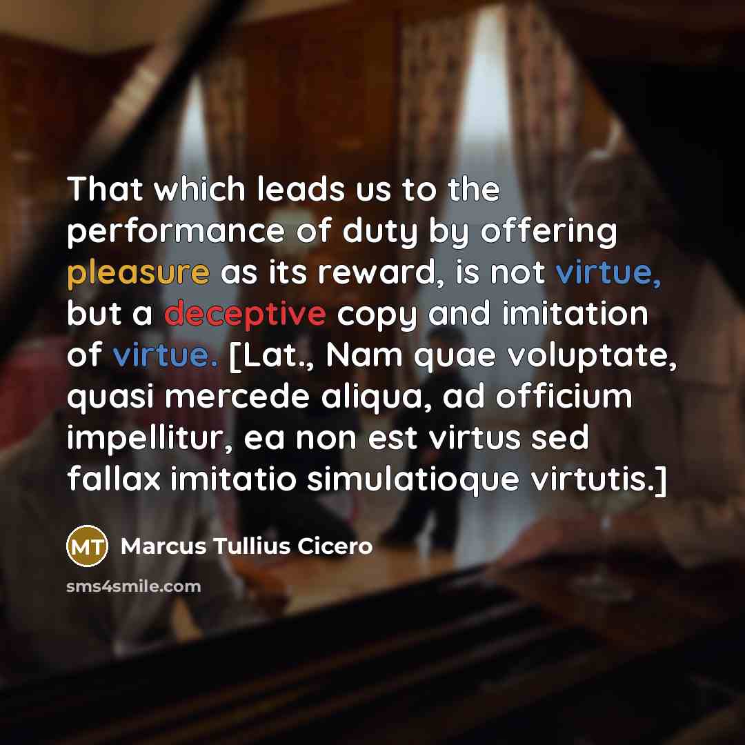 “That which leads us to the performance of duty by offering pleasure as its reward, is not virtue, but a deceptive copy and imitation of virtue. [Lat., Nam quae voluptate, quasi mercede aliqua, ad officium impellitur, ea non est virtus sed fallax imitatio simulatioque virtutis.]” quote by Marcus Tullius Cicero