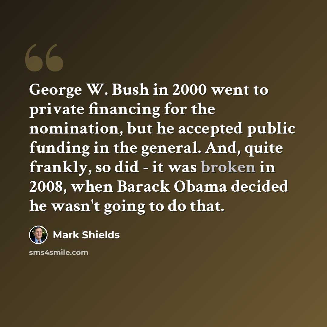 “George W. Bush in 2000 went to private financing for the nomination, but he accepted public funding in the general. And, quite frankly, so did - it was broken in 2008, when Barack Obama decided he wasn't going to do that.” quote by Mark Shields
