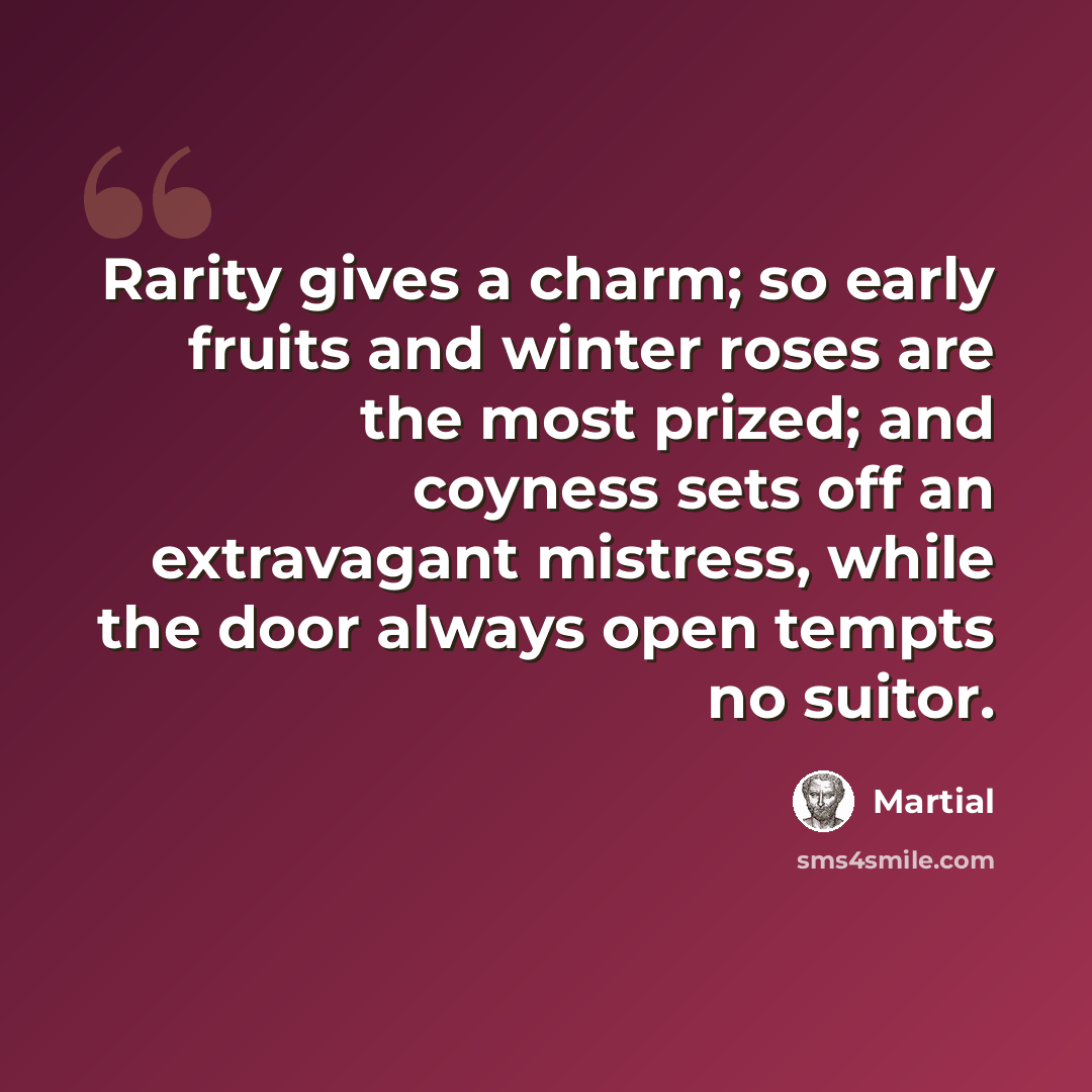 “Rarity gives a charm; so early fruits and winter roses are the most prized; and coyness sets off an extravagant mistress, while the door always open tempts no suitor.” quote by Martial