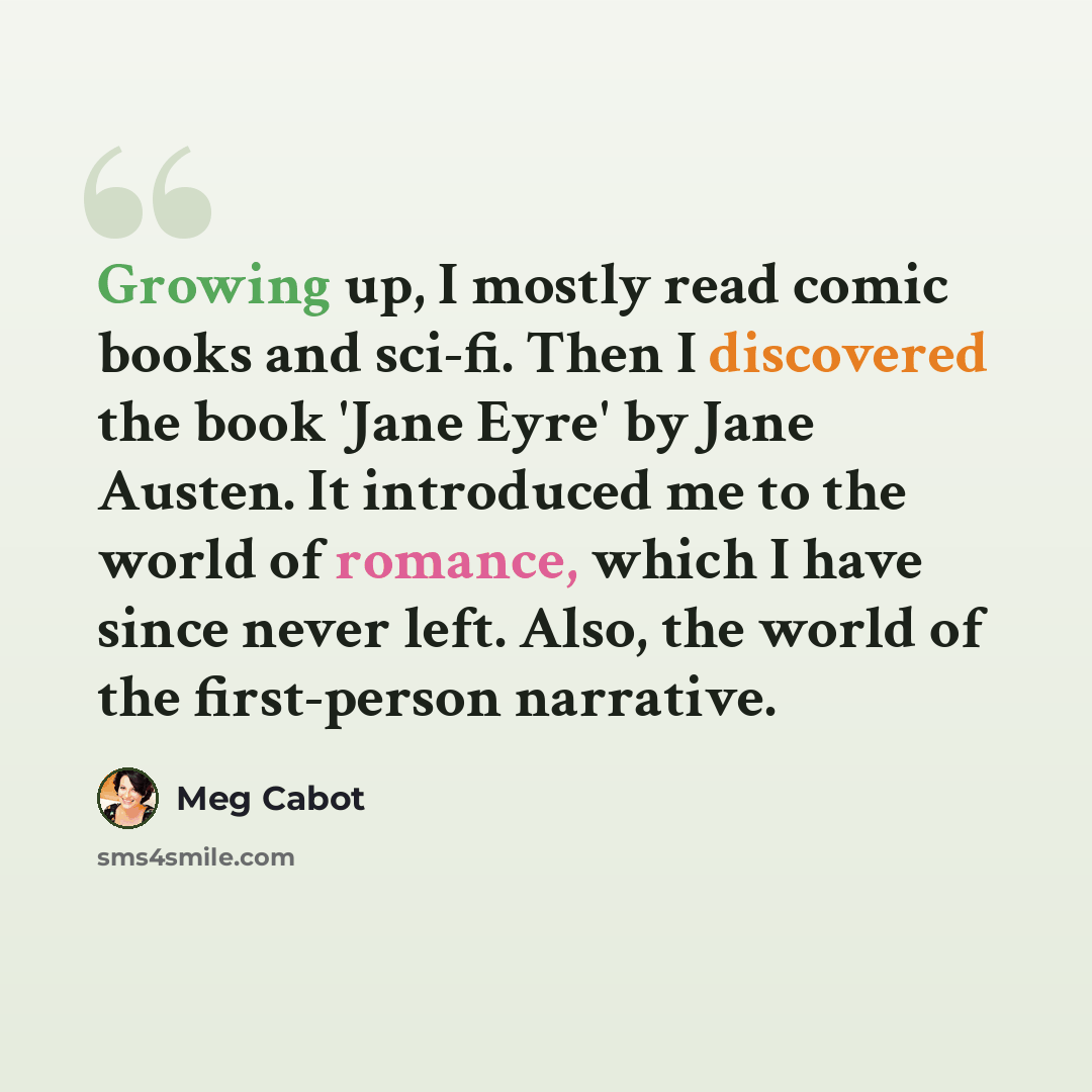 “Growing up, I mostly read comic books and sci-fi. Then I discovered the book 'Jane Eyre' by Jane Austen. It introduced me to the world of romance, which I have since never left. Also, the world of the first-person narrative.” quote by Meg Cabot