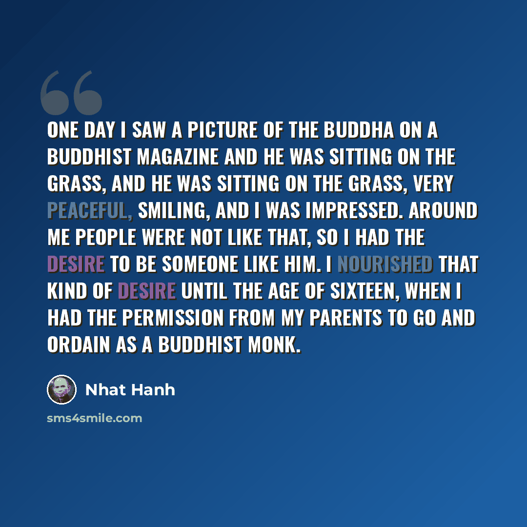 “One day I saw a picture of the Buddha on a Buddhist magazine and he was sitting on the grass, and he was sitting on the grass, very peaceful, smiling, and I was impressed. Around me people were not like that, so I had the desire to be someone like him. I nourished that kind of desire until the age…” quote by Nhat Hanh