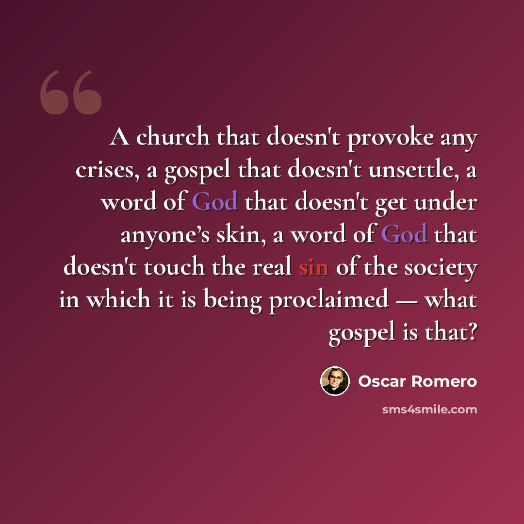 “A church that doesn't provoke any crises, a gospel that doesn't unsettle, a word of God that doesn't get under anyone’s skin, a word of God that doesn't touch the real sin of the society in which it is being proclaimed — what gospel is that?” quote by Oscar Romero