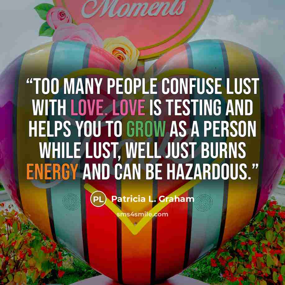“Too many people confuse lust with love. Love is testing and helps you to grow as a person while lust, well just burns energy and can be hazardous.” quote by Patricia L. Graham