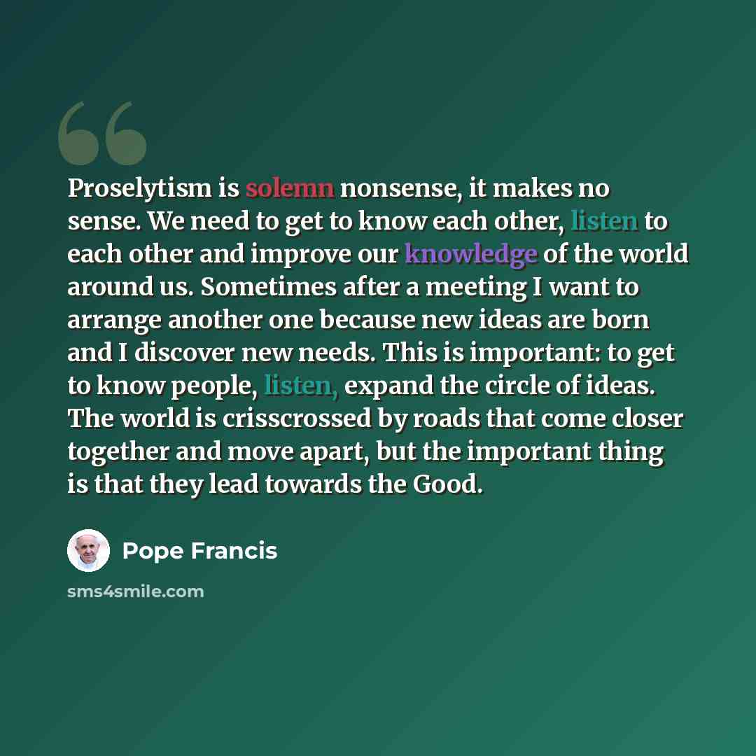 “Proselytism is solemn nonsense, it makes no sense. We need to get to know each other, listen to each other and improve our knowledge of the world around us. Sometimes after a meeting I want to arrange another one because new ideas are born and I discover new needs. This is important: to get to…” quote by Pope Francis