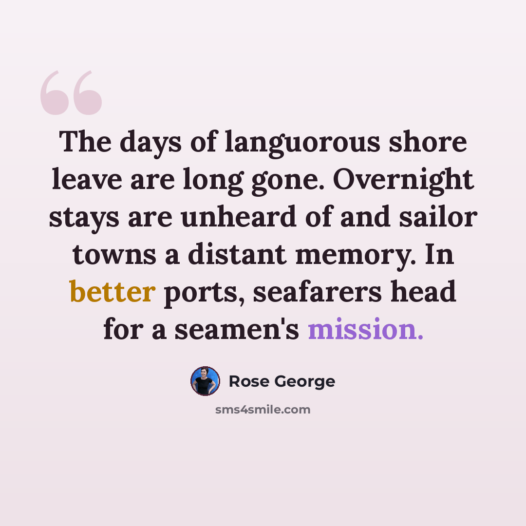 “The days of languorous shore leave are long gone. Overnight stays are unheard of and sailor towns a distant memory. In better ports, seafarers head for a seamen's mission.” quote by Rose George