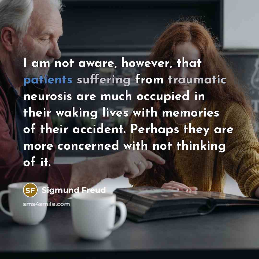 “I am not aware, however, that patients suffering from traumatic neurosis are much occupied in their waking lives with memories of their accident. Perhaps they are more concerned with not thinking of it.” quote by Sigmund Freud